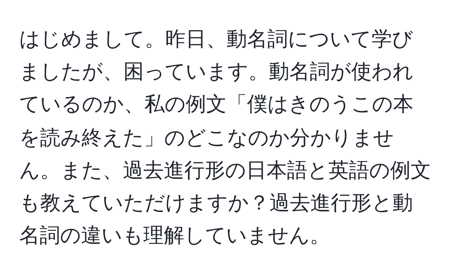 はじめまして。昨日、動名詞について学びましたが、困っています。動名詞が使われているのか、私の例文「僕はきのうこの本を読み終えた」のどこなのか分かりません。また、過去進行形の日本語と英語の例文も教えていただけますか？過去進行形と動名詞の違いも理解していません。