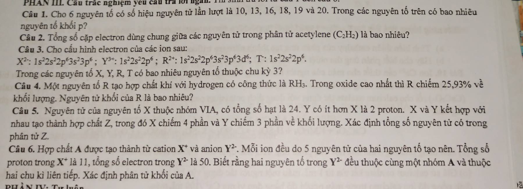 PHAN III. Cầu trấc nghiệm yêu cầu trả lới ngàn. Tl s.
Câu 1. Cho 6 nguyên tố có số hiệu nguyên tử lần lượt là 10, 13, 16, 18, 19 và 20. Trong các nguyên tố trên có bao nhiêu
nguyên tố khối p?
Câu 2. Tổng số cặp electron dùng chung giữa các nguyên tử trong phân tử acetylene (C_2H_2) là bao nhiêu?
Câu 3. Cho cấu hình electron của các ion sau:
X^2:1s^22s^22p^63s^23p^6;Y^(3+):1s^22s^22p^6;R^(2+):1s^22s^22p^63s^23p^63d^6;T: 1s^22s^22p^6.
Trong các nguyên tố X, Y, R, T có bao nhiêu nguyên tổ thuộc chu kỳ 3?
Câu 4. Một nguyên tố R tạo hợp chất khí với hydrogen có công thức là RH₃. Trong oxide cao nhất thì R chiếm 25,93% về
khối lượng. Nguyên tử khối của R là bao nhiêu?
Câu 5. Nguyên tử của nguyên tố X thuộc nhóm VIA, có tổng số hạt là 24. Y có ít hơn X là 2 proton. X và Y kết hợp với
nhau tạo thành hợp chất Z, trong đó X chiếm 4 phần và Y chiếm 3 phần về khối lượng. Xác định tổng số nguyên tử có trong
phân tử Z.
Câu 6. Hợp chất A được tạo thành từ cation X^+ và anion Y^(2-) *. Mỗi ion đều do 5 nguyên tử của hai nguyên tố tạo nên. Tổng số
proton trong X^+ * là 11, tổng số electron trong Y^(2-) là 50. Biết rằng hai nguyên tố trong Y^(2-) đều thuộc cùng một nhóm A và thuộc
hai chu kì liên tiếp. Xác định phân tử khối của A.
PHÀN IV. Tư luân
lā