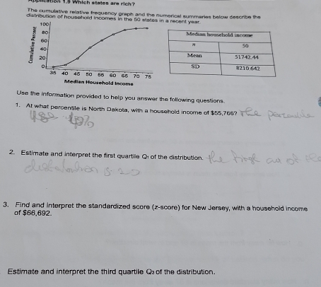 nestsh ts which states are ri 
The cumulative relative frequency graph and the numerical summaries below describe the 
distribution of household incomes in the 50 states in a recent year
100
80
60
40
20
n
34 40 45 50 56 60 65 7a 75
Median Household Incoms 
Use the information provided to help you answer the following questions. 
1. At what percentile is North Dakota, with a household income of $55,766? 
2. Estimate and interpret the first quartile Qi of the distribution. 
3. Find and interpret the standardized score (z-score) for New Jersey, with a household income 
of $66,692. 
Estimate and interpret the third quartile Q of the distribution.