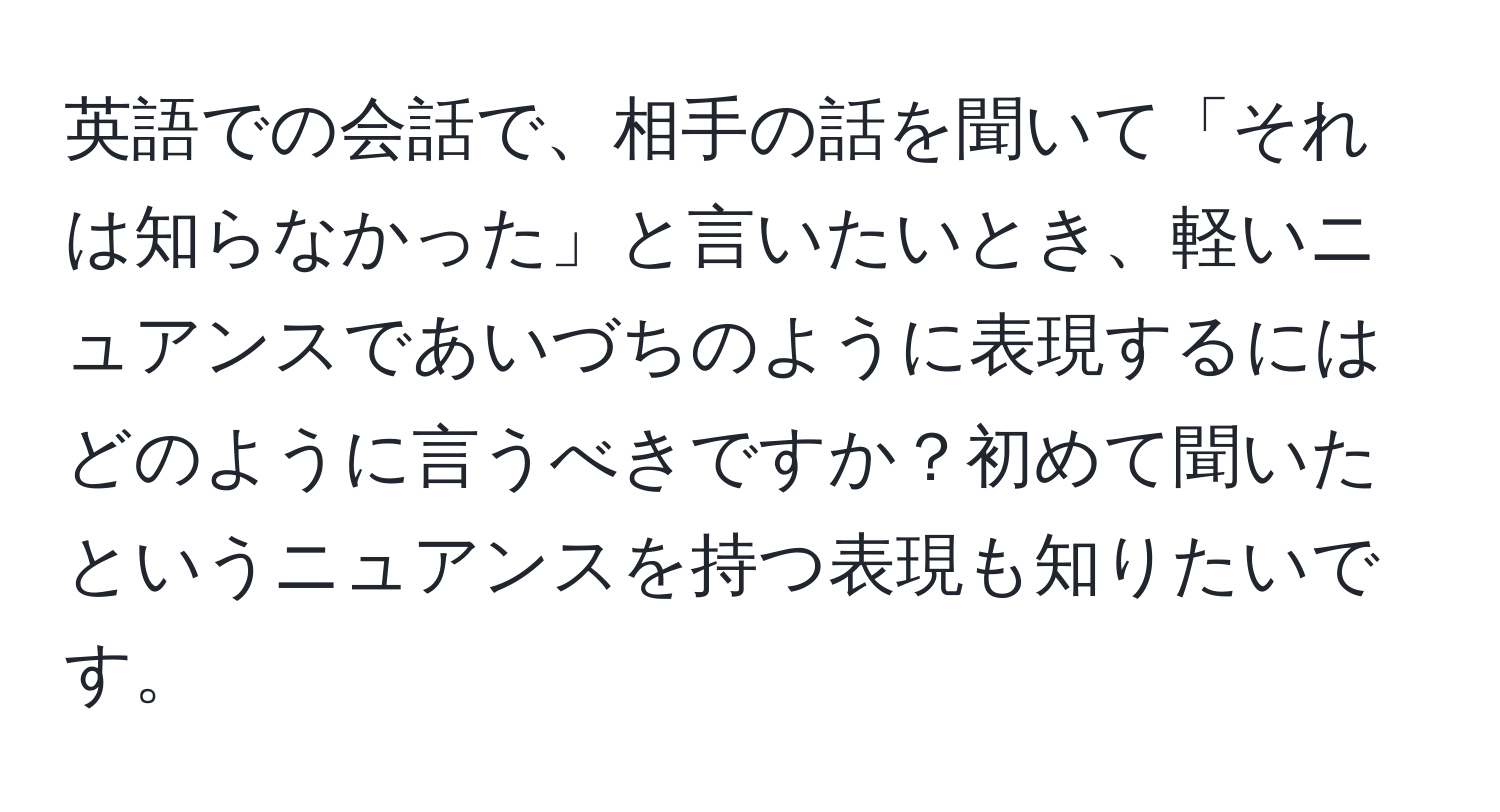 英語での会話で、相手の話を聞いて「それは知らなかった」と言いたいとき、軽いニュアンスであいづちのように表現するにはどのように言うべきですか？初めて聞いたというニュアンスを持つ表現も知りたいです。