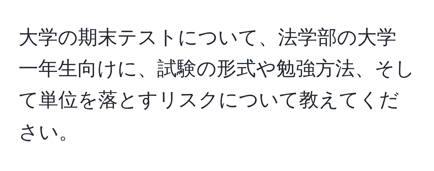 大学の期末テストについて、法学部の大学一年生向けに、試験の形式や勉強方法、そして単位を落とすリスクについて教えてください。