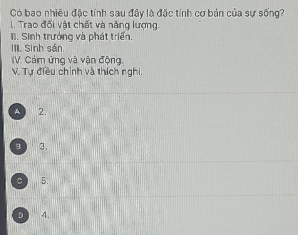 Có bao nhiêu đặc tính sau đây là đặc tính cơ bán của sự sống?
I. Trao đối vật chất và năng lượng.
II. Sinh trưởng và phát triển.
III. Sinh sản,
IV. Cám ứng và vận động.
V. Tự điều chỉnh và thích nghi.
A 2.
B 3.
C 5.
D 4.