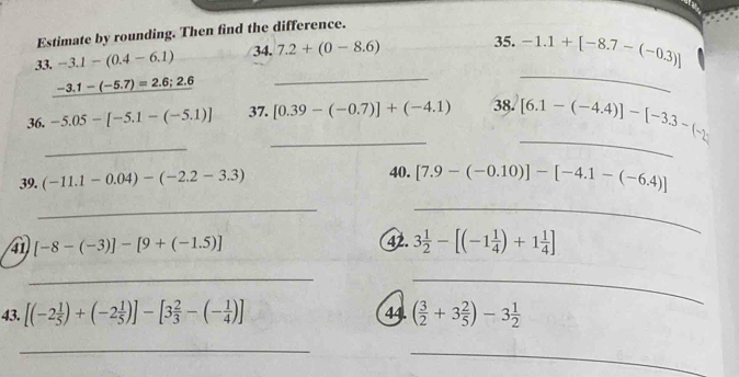 Estimate by rounding. Then find the difference. 
33. -3.1-(0.4-6.1) 34. 7.2+(0-8.6) 35. -1.1+[-8.7-(-0.3)]
-3.1-(-5.7)=2.6;2.6
_ 
_ 
_ 
_ 
36. -5.05-[-5.1-(-5.1)] 37._ [0.39-(-0.7)]+(-4.1) 38. [6.1-(-4.4)]-[-3.3-(-2)
39. (-11.1-0.04)-(-2.2-3.3)
40. [7.9-(-0.10)]-[-4.1-(-6.4)]
_ 
_ 
41 [-8-(-3)]-[9+(-1.5)] 42. 3 1/2 -[(-1 1/4 )+1 1/4 ]
__ 
43. [(-2 1/5 )+(-2 1/5 )]-[3 2/3 -(- 1/4 )] 44. ( 3/2 +3 2/5 )-3 1/2 
_ 
_