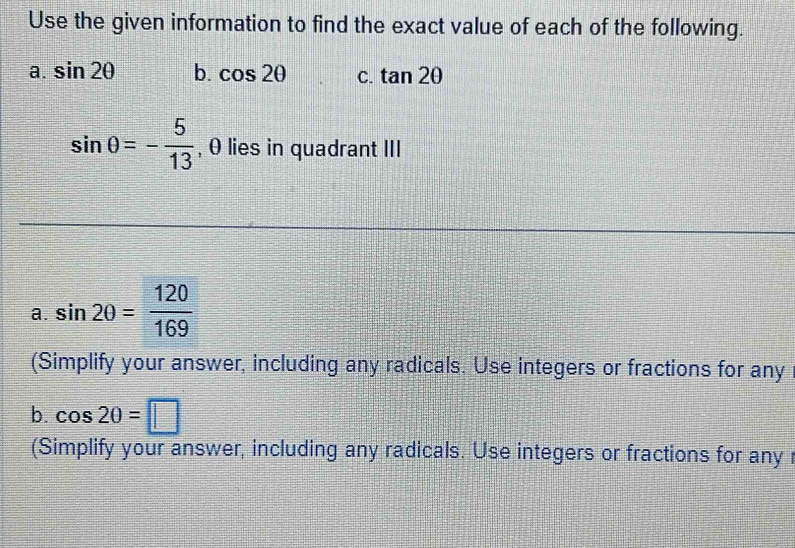 Use the given information to find the exact value of each of the following. 
a. sin 2θ b. cos 2θ C. tan 2θ
sin θ =- 5/13  , θ lies in quadrant III 
a. sin 20= 120/169 
(Simplify your answer, including any radicals. Use integers or fractions for any 
b. cos 20=□
(Simplify your answer, including any radicals. Use integers or fractions for any