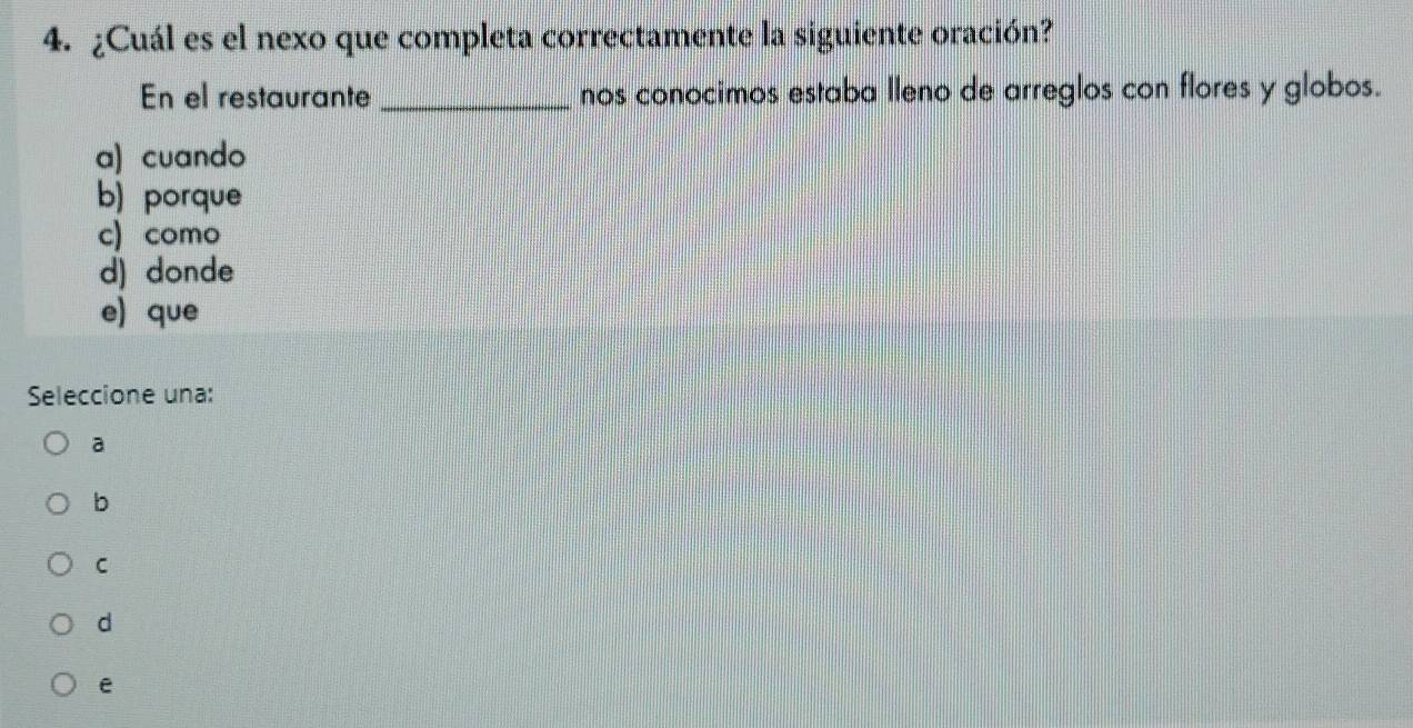 ¿Cuál es el nexo que completa correctamente la siguiente oración?
En el restaurante _nos conocimos estaba lleno de arreglos con flores y globos.
a) cuando
b) porque
c) como
d) donde
e) que
Seleccione una:
a
b
C
d
e