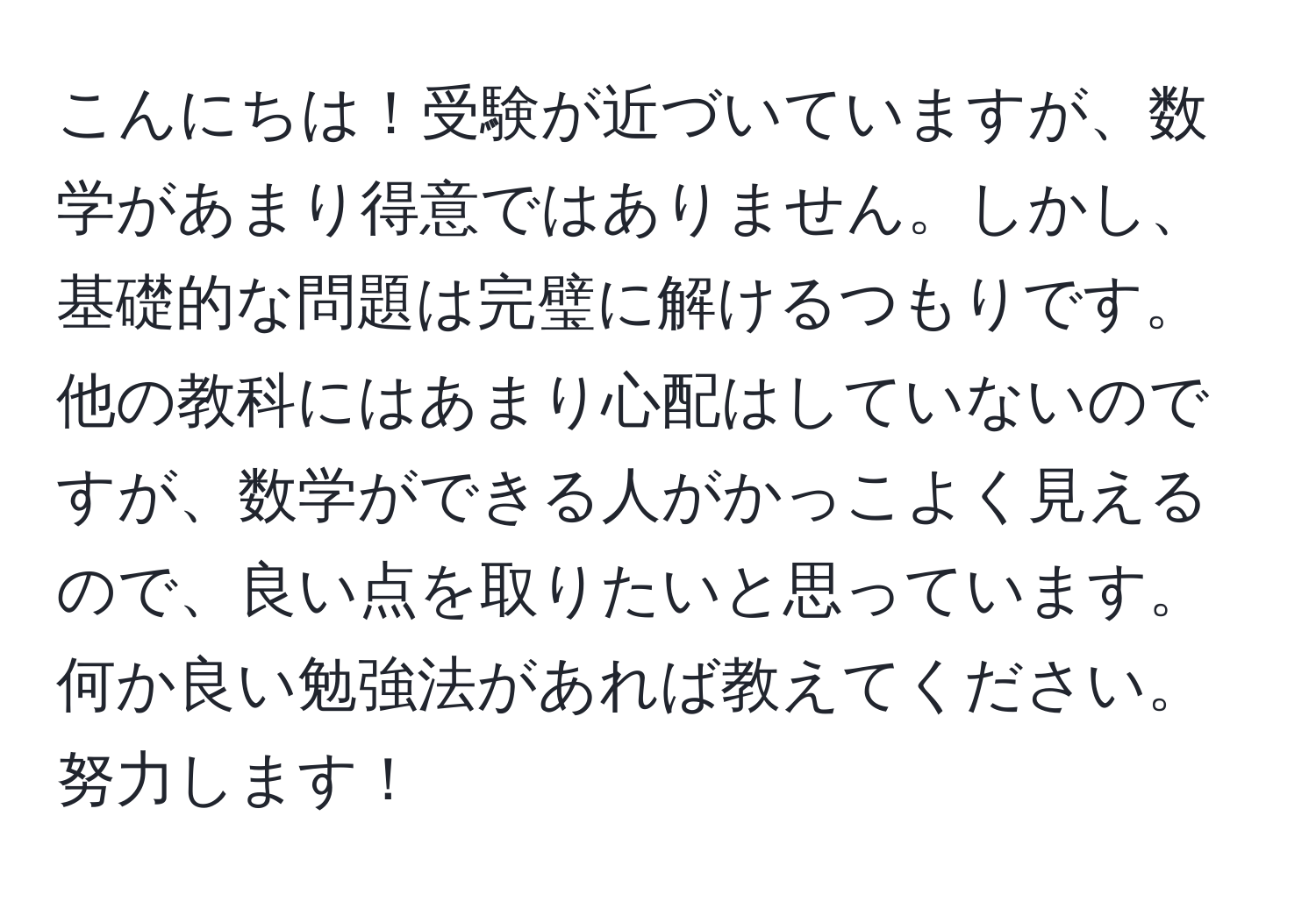 こんにちは！受験が近づいていますが、数学があまり得意ではありません。しかし、基礎的な問題は完璧に解けるつもりです。他の教科にはあまり心配はしていないのですが、数学ができる人がかっこよく見えるので、良い点を取りたいと思っています。何か良い勉強法があれば教えてください。努力します！