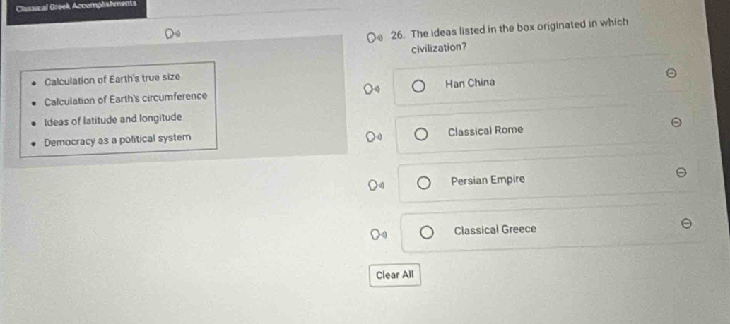 Classical Greek Accomplishments
26. The ideas listed in the box originated in which
civilization?
Calculation of Earth's true size
Calculation of Earth's circumference Han China
Ideas of latitude and longitude
Classical Rome
Democracy as a political system
Persian Empire
Classical Greece
Clear All