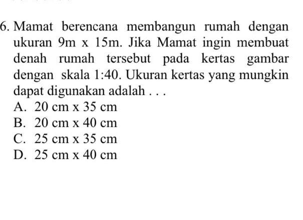 Mamat berencana membangun rumah dengan
ukuran 9m* 15m. Jika Mamat ingin membuat
denah rumah tersebut pada kertas gambar
dengan skala 1:40. Ukuran kertas yang mungkin
dapat digunakan adalah . . .
A. 20cm* 35cm
B. 20cm* 40cm
C. 25cm* 35cm
D. 25cm* 40cm