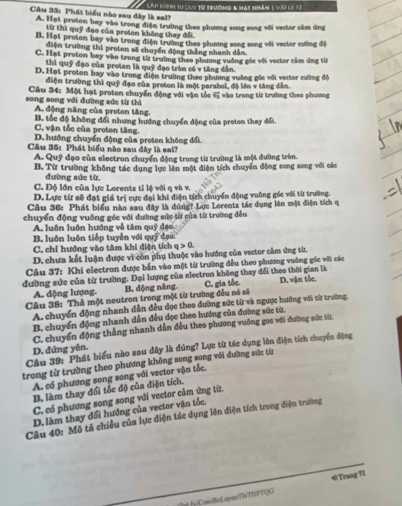 Lập trình tư duy từ trường & hạt nhân 1 vật lý 12
Câu 33: Phát biểu nào sau đây là sal?
A. Hạt proton bay vào trong diện trường theo phương song song với vector cảm ứng
từ thì quỹ đạo của proton không thay đổi.
B. Hạt proton bay vào trong điện trường theo phương song song với vector cường độ
diện trường thì proton sẽ chuyển động thắng nhanh dân.
C. Hạt proton bay vào trong từ trường theo phương vuỡng góc với vector cảm ứng từ
thi quỹ đạo của proton là quỹ đạo tròn có v tăng dần.
D. Hạt proton bay vào trong diện trường theo phương vuông góc với vector cường độ
điện trường thì quỹ đạo của proton là một parabol, độ lớn v tăng dẫn.
Câu 34: Một hạt proton chuyển động với vận tốc vector v_0 vào trong từ trường theo phương
song song với đường sức từ thì
A. động năng của proton tăng.
B. tốc độ không đổi nhưng hướng chuyển dộng của proton thay đổi.
C. vận tốc của proton tăng.
D. hướng chuyển động của proton không đổi.
Câu 35: Phát biểu nào sau đây là sai?
A. Quỹ đạo của electron chuyển động trong từ trường là một dường tròn.
B. Từ trường không tác dụng lực lên một diện tích chuyển động song song với các
đường sức từ.
C. Độ lớn của lực Lorentz tỉ lộ với q và v.
D. Lực từ sẽ đạt giá trị cực đại khi điện tích chuyển động vuông góc với từ trường.
Câu 36: Phát biểu nào sau đây là dúng? Lực Lorentz tác dụng lên một điện tích q
chuyển động vuông góc với đường sức từ của từ trường đều
A. luôn luôn hướng về tâm quỹ đạo,
B. luôn luôn tiếp tuyến với quỹ đạo
C. chỉ hưởng vào tâm khi điện tích q>0.
D. chưa kết luận được vì còn phụ thuộc vào hướng của vector cảm ứng từ.
Câu 37: Khi electron được bắn vào một từ trường đều theo phương vuông góc với các
đường sức của từ trường. Đại lượng của electron không thay đổi theo thời gian là
A. động lượng. B. dộng năng. C. gia tốc. D. vận tốc.
Câu 38: Thả một neutron trong một từ trường đều nó sẽ
A. chuyển động nhanh dân đều dọc theo dường sức từ và ngược hưởng với từ trường.
B chuyển động nhanh dần đều dọc theo hướng của đường sức từ.
C. chuyển động thẳng nhanh dần đều theo phương vuông gọc với đường sức từ.
Câu 39: Phát biểu nào sau dây là dúng? Lực từ tác dụng lên điện tích chuyển động
D. đứng yên.
trong từ trường theo phương không song song vỏi dường sức từ
A. có phương song song với vector vận tốc.
B, làm thay đổi tốc độ của diện tích.
C. có phương song song với vector cảm ứng từ.
D. làm thay đổi hướng của vector vận tốc,
Câu 40: Mô tả chiều của lực điện tác dụng lên diện tích trong diện trường
O Trang 71
[/]it ]y/ComBoLuyenThiTHPTQG