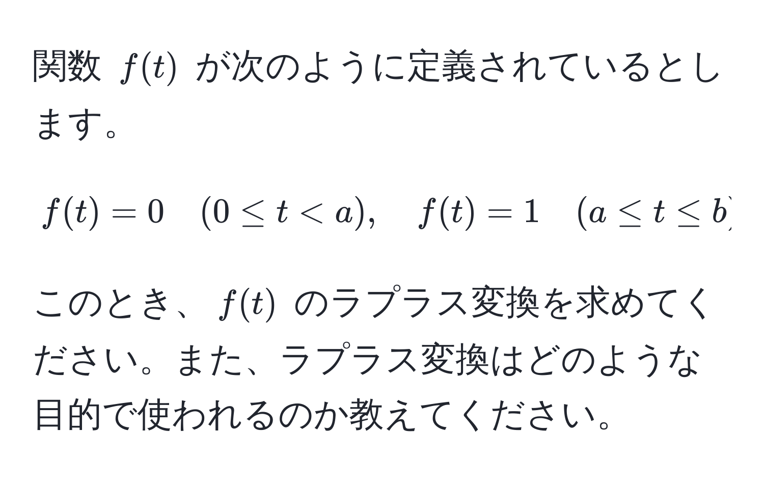 関数 $f(t)$ が次のように定義されているとします。  
[
f(t) = 0 quad (0 ≤ t b) 
]  
このとき、$f(t)$ のラプラス変換を求めてください。また、ラプラス変換はどのような目的で使われるのか教えてください。