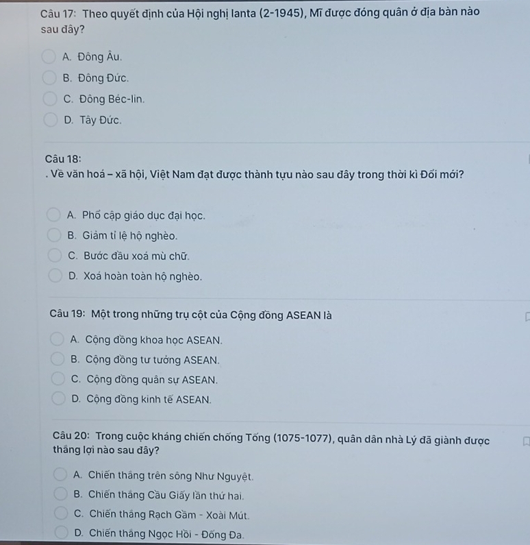 Theo quyết định của Hội nghị lanta (2-1945), Mĩ được đóng quân ở địa bàn nào
sau đây?
A. Đông Âu.
B. Đông Đức.
C. Đông Béc-lin.
D. Tây Đức.
Câu 18:
. Về văn hoá - xã hội, Việt Nam đạt được thành tựu nào sau đây trong thời kì Đối mới?
A. Phố cập giáo dục đại học.
B. Giảm tỉ lệ hộ nghèo.
C. Bước đầu xoá mù chữ.
D. Xoá hoàn toàn hộ nghèo.
Câu 19: Một trong những trụ cột của Cộng đồng ASEAN là
A. Cộng đồng khoa học ASEAN.
B. Cộng đồng tư tưởng ASEAN.
C. Cộng đồng quân sự ASEAN.
D. Cộng đồng kinh tế ASEAN.
Câu 20: Trong cuộc kháng chiến chống Tống (1075-1077), quân dân nhà Lý đã giành được
tháng lợi nào sau đây?
A. Chiến thắng trên sông Như Nguyệt.
B. Chiến tháng Cầu Giấy lần thứ hai.
C. Chiến tháng Rạch Gầm - Xoài Mút.
D. Chiến tháng Ngọc Hồi - Đống Đa.
