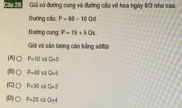 Giả sử đường cung và đường cầu về hoa ngày 8/3 như sau:
Đường cầu: P=60-10 Qd
Đường cung: P=15+5Qs. 
Giá và sản lượng cân bằng sẽfllà
(A) P=10 và Q=5
(B) P=40 và Q=5
(C) P=30 và Q=3
(D) P=20 và Q=4