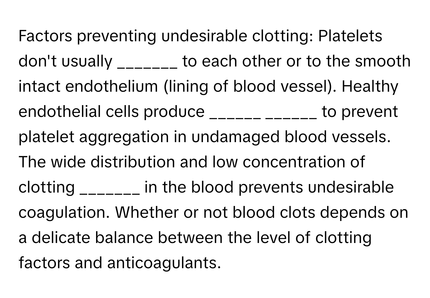 Factors preventing undesirable clotting: Platelets don't usually _______ to each other or to the smooth intact endothelium (lining of blood vessel). Healthy endothelial cells produce ______ ______ to prevent platelet aggregation in undamaged blood vessels. The wide distribution and low concentration of clotting _______ in the blood prevents undesirable coagulation. Whether or not blood clots depends on a delicate balance between the level of clotting factors and anticoagulants.