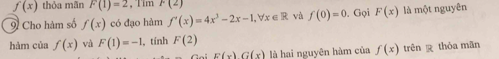 f(x) thỏa mãn F(1)=2 , Tim F(2)
9 Cho hàm số f(x) có đạo hàm f'(x)=4x^3-2x-1, forall x∈ R và f(0)=0. Gọi F(x) là một nguyên 
hàm của f(x) và F(1)=-1 , tính F(2)
F(x)G(x) là hai nguyên hàm của f(x) trên thỏa mãn