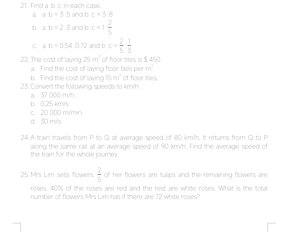 Find a : b :c in each case.
a. a:b=3:5 and 0 :c=3:8
b. a:b=2:3 and b : c=1: 2/5 
C. a:b=0.54:0.72 and b:c= 2/5 : 1/3 
22. The cost of laying 25m^2 of floor tiles is $ 450
a. Find the cost of laying floor tiles per m^2. 
b. Find the cost of laying 15m^2 of floor tiles.
23. Convert the following speeds to km/h
a. 37 000 m/h
b. 0.25 km/s
c. 20 000 m/min
d. 30 m/s
24.A train travels from P to Q at average speed of 80 km/h. It returns from Q to P
along the same rail at an average speed of 90 km/h. Find the average speed of
the train for the whole journey.
25. Mrs Lim sells flowers.  2/5  of her flowers are tulips and the remaining flowers are
roses. 40% of the roses are red and the rest are white roses. What is the total
number of flowers Mrs Lim has if there are 72 white roses?