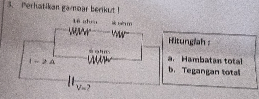 Perhatikan gambar berikut !
16 ahm 8 ohm
Wr
Hitunglah :
6 ohm
l=2 A
a. Hambatan total
b. Tegangan total
V=