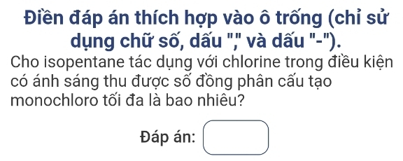 Điền đáp án thích hợp vào ô trống (chỉ sử 
dụng chữ số, dấu "," và dấu "-"). 
Cho isopentane tác dụng với chlorine trong điều kiện 
có ánh sáng thu được số đồng phân cấu tạo 
monochloro tối đa là bao nhiêu? 
Đáp án: