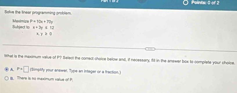 Par 1012 Points: 0 of 2
Solve the linear programming problem.
Maximize P=10x+70y
Subject to x+3y≤ 12
x,y≥ 0
What is the maximum value of P? Select the correct choice below and, if necessary, fill in the answer box to complete your choice.
A. P=□ (Simplify your answer. Type an integer or a fraction.)
B. There is no maximum value of P.