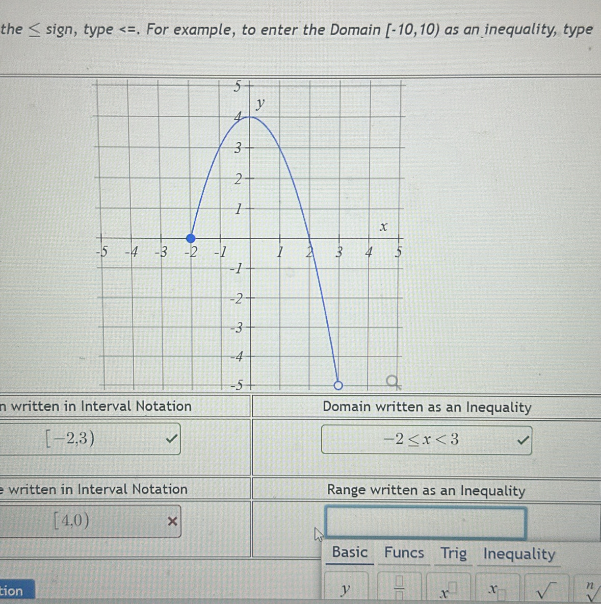 the sign, type [-10,10) as an inequality, type 
n written in Interval Notation Domain written as an Inequality
[-2,3)
□ -2≤ x<3</tex> 
e written in Interval Notation Range written as an Inequality
[4,0)
× 
Basic Funcs Trig 
tion y  □ /□   x^(□) x sqrt() n