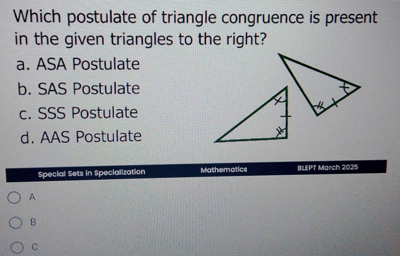 Which postulate of triangle congruence is present
in the given triangles to the right?
a. ASA Postulate
b. SAS Postulate
c. SSS Postulate
d. AAS Postulate
Special Sets in Specialization Mathematics BLEPT March 2025
A
B
C