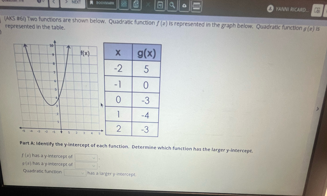 BOOKMARK
a YANNI RICARD...
(AKS #6i) Two functions are shown below. Quadratic function f(x) is represented in the graph below. Quadratic function g(x) Is
represented in the table.
Part A: Identify the y-intercept of each function. Determine which function has the larger y-intercept.
f(x) has a y-intercept of □ .
g(x) has a y-intercept of □ .
Quadratic function □ v has a larger y-intercept.