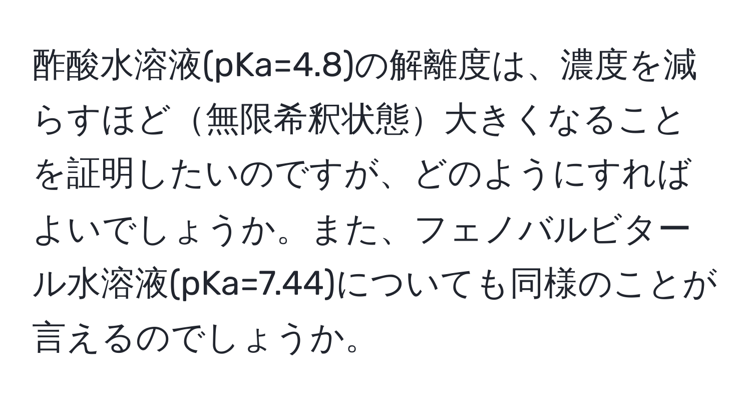 酢酸水溶液(pKa=4.8)の解離度は、濃度を減らすほど無限希釈状態大きくなることを証明したいのですが、どのようにすればよいでしょうか。また、フェノバルビタール水溶液(pKa=7.44)についても同様のことが言えるのでしょうか。