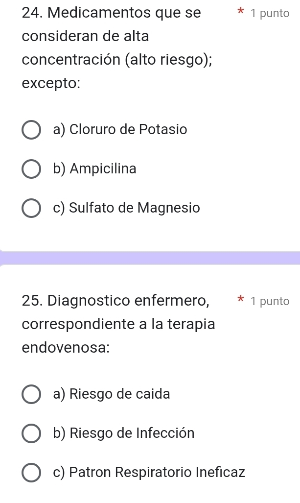 Medicamentos que se 1 punto
consideran de alta
concentración (alto riesgo);
excepto:
a) Cloruro de Potasio
b) Ampicilina
c) Sulfato de Magnesio
25. Diagnostico enfermero, 1 punto
correspondiente a la terapia
endovenosa:
a) Riesgo de caida
b) Riesgo de Infección
c) Patron Respiratorio Ineficaz