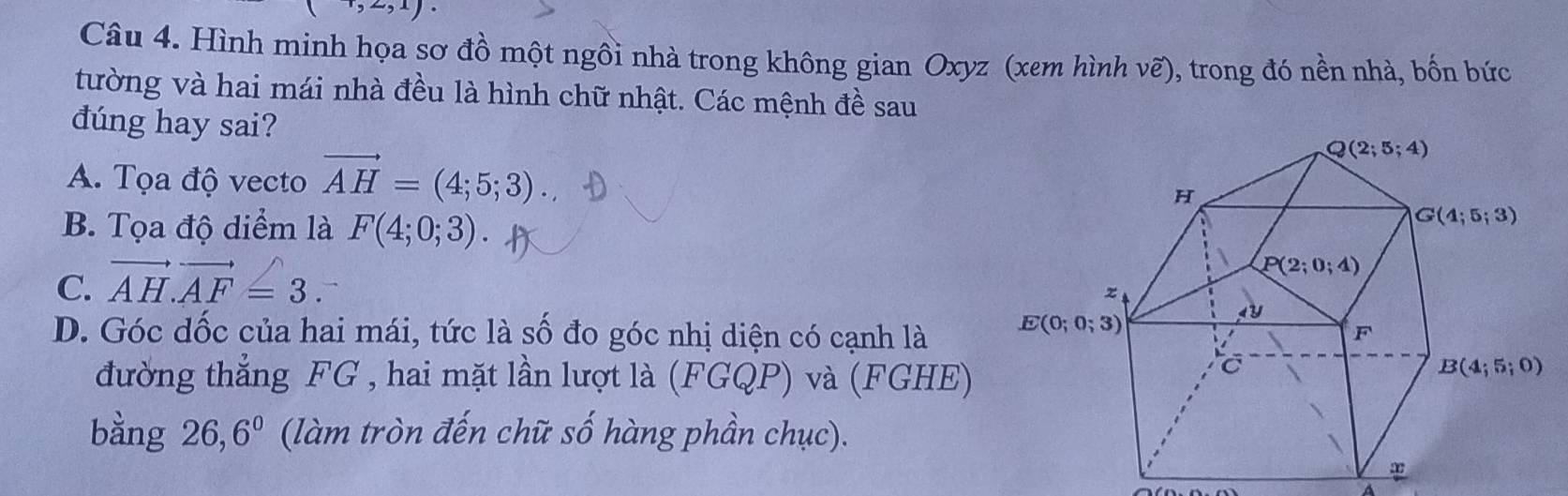 x)
Câu 4. Hình minh họa sơ đồ một ngôi nhà trong không gian Oxyz (xem hình vẽ), trong đó nền nhà, bốn bức
tường và hai mái nhà đều là hình chữ nhật. Các mệnh đề sau
dúng hay sai?
A. Tọa độ vecto vector AH=(4;5;3).
B. Tọa độ diểm là F(4;0;3)
C. vector AH.vector AF=3.
D. Góc dốc của hai mái, tức là số đo góc nhị diện có cạnh là 
đường thẳng FG , hai mặt lần lượt là (FGQP) và (FGHE)
bằng 26,6^0 (làm tròn đến chữ số hàng phần chục).