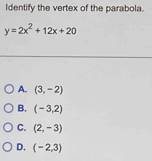 Identify the vertex of the parabola.
y=2x^2+12x+20
A. (3,-2)
B. (-3,2)
C. (2,-3)
D. (-2,3)