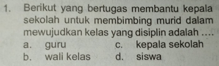 Berikut yang bertugas membantu kepala
sekolah untuk membimbing murid dalam 
mewujudkan kelas yang disiplin adalah ....
a. guru c. kepala sekolah
b. wali kelas d. siswa