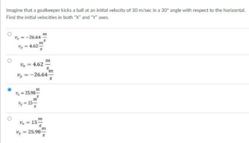 Imagine that a goalkeeper kicks a ball at an initial velocity of 30 m/sec in a 30° angle with respect to the horizontal. 
Find the initial velocities in both "X" and "Y" axes.
v_x=-26.64 m/s 
v_y=4.62 m/s 
v_x=4.62 m/s 
v_y=-26.64 m/s 
v_x=25.98 m/s 
v_y=15 m/s 
v_x=15 m/s 
v_y=25.98 m/s 