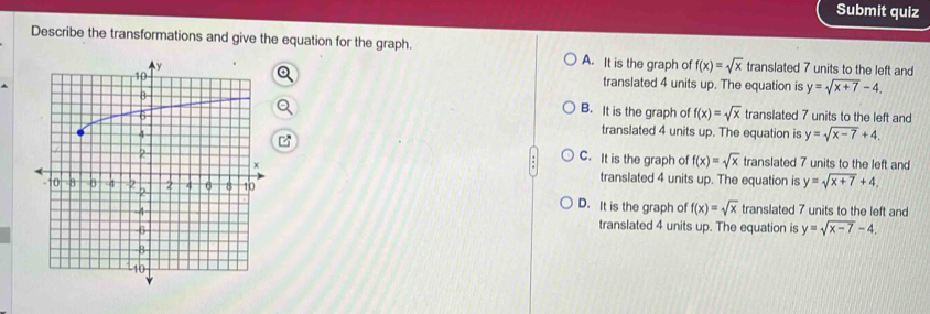 Submit quiz
Describe the transformations and give the equation for the graph. A. It is the graph of f(x)=sqrt(x) translated 7 units to the left and
translated 4 units up. The equation is y=sqrt(x+7)-4.
B. It is the graph of f(x)=sqrt(x)
translated 7 units to the left and
translated 4 units up. The equation is y=sqrt(x-7)+4.
C. It is the graph of f(x)=sqrt(x) translated 7 units to the left and
translated 4 units up. The equation is y=sqrt(x+7)+4,
translated 7 units to the left and
D. It is the graph of f(x)=sqrt(x)
translated 4 units up. The equation is y=sqrt(x-7)-4.