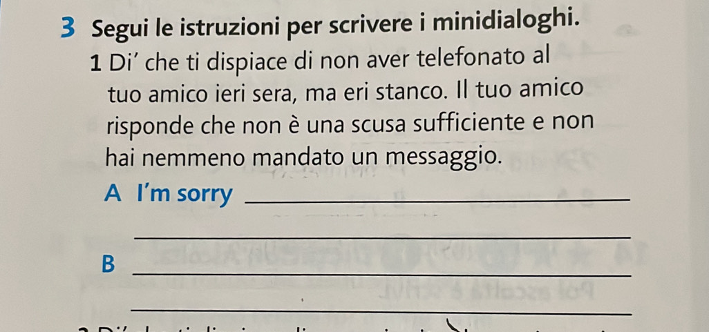 Segui le istruzioni per scrivere i minidialoghi. 
1 Di’ che ti dispiace di non aver telefonato al 
tuo amico ieri sera, ma eri stanco. Il tuo amico 
risponde che non è una scusa sufficiente e non 
hai nemmeno mandato un messaggio. 
A I'm sorry_ 
_ 
_B 
_