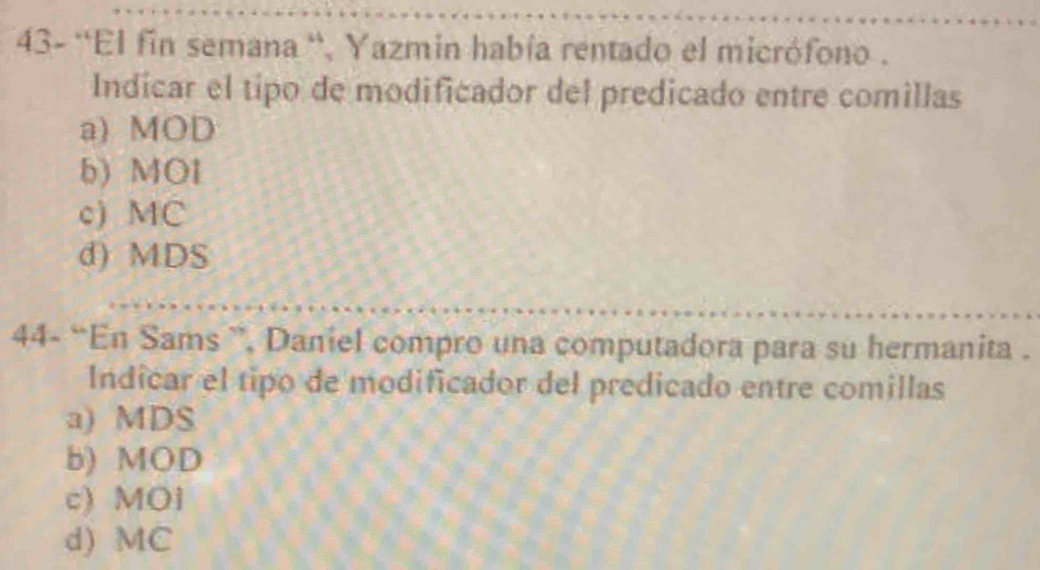 43- ''El fin semana '', Yazmin había rentado el micrófono .
Indicar el tipo de modificador del predicado entre comillas
a) MOD
b) MOl
c) MC
d) MDS
44- “En Sams ”, Daniel compro una computadora para su hermanita .
Indicar el tipo de modificador del predicado entre comillas
a) MDS
b) MOD
c) MOi
d) MC