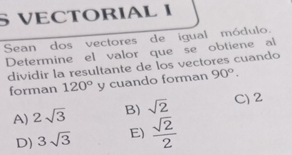 § VECTORIAL I
Sean dos vectores de igual módulo.
Determine el valor que se obtiene al
dividir la resultante de los vectores cuando
forman 120° y cuando forman 90°.
A) 2sqrt(3) B) sqrt(2) C) 2
D) 3sqrt(3) E)  sqrt(2)/2 