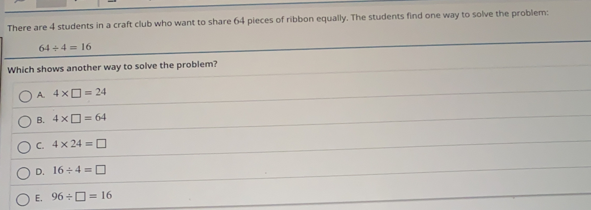 There are 4 students in a craft club who want to share 64 pieces of ribbon equally. The students find one way to solve the problem:
64/ 4=16
Which shows another way to solve the problem?
A. 4* □ =24
B. 4* □ =64
C. 4* 24=□
D. 16/ 4=□
E. 96/ □ =16