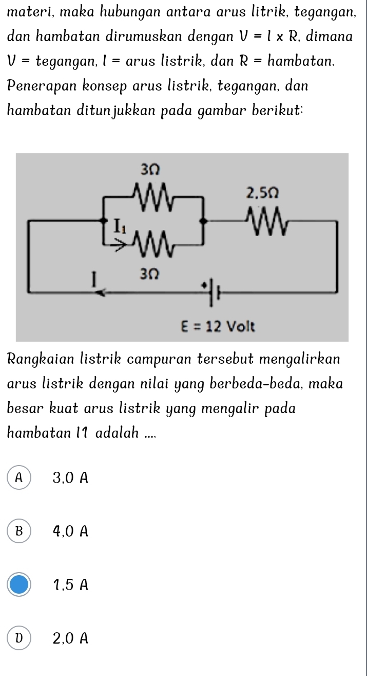 materi, maka hubungan antara arus litrik, tegangan,
dan hambatan dirumuskan dengan V=l* R , dimana
V= tegangan, l= arus listrik, dan R= hambatan.
Penerapan konsep arus listrik, tegangan, dan
hambatan ditunjukkan pada gambar berikut:
Rangkaian listrik campuran tersebut mengalirkan
arus listrik dengan nilai yang berbeda-beda, maka
besar kuat arus listrik yang mengalir pada 
hambatan l1 adalah ....
A 3,0 A
B  4,0 A
1,5 A
D 2,0 A