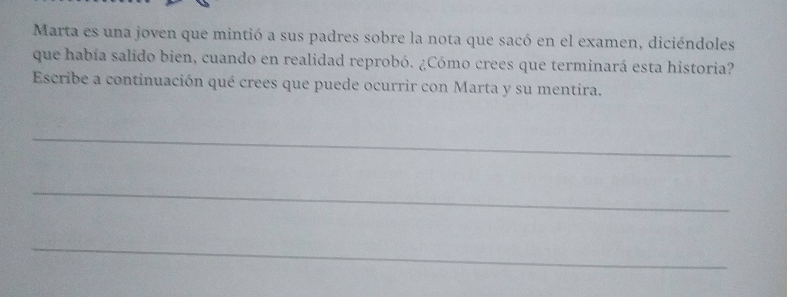 Marta es una joven que mintió a sus padres sobre la nota que sacó en el examen, diciéndoles 
que había salido bien, cuando en realidad reprobó. ¿Cómo crees que terminará esta historia? 
Escribe a continuación qué crees que puede ocurrir con Marta y su mentira. 
_ 
_ 
_