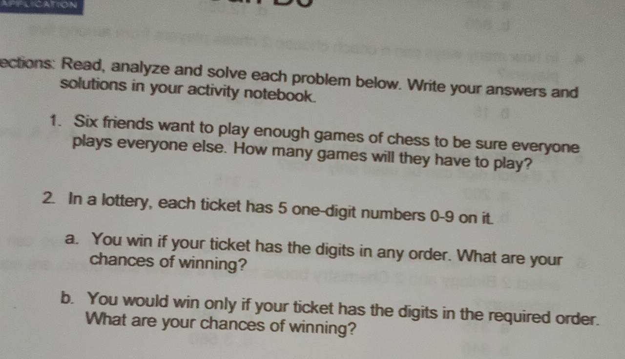 APPLICATION 
ections: Read, analyze and solve each problem below. Write your answers and 
solutions in your activity notebook. 
1. Six friends want to play enough games of chess to be sure everyone 
plays everyone else. How many games will they have to play? 
2. In a lottery, each ticket has 5 one-digit numbers 0-9 on it. 
a. You win if your ticket has the digits in any order. What are your 
chances of winning? 
b. You would win only if your ticket has the digits in the required order. 
What are your chances of winning?