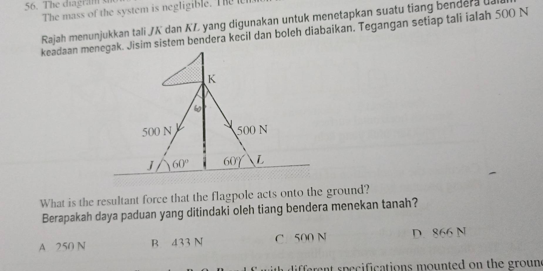 The diagram sn
The mass of the system is negligible. The lh
Rajah menunjukkan tali JK dan KL yang digunakan untuk menetapkan suatu tiang bendera da
keadaan menegak. Jisim sistem bendera kecil dan boleh diabaikan. Tegangan setiap tali ialah 500 N
What is the resultant force that the flagpole acts onto the ground?
Berapakah daya paduan yang ditindaki oleh tiang bendera menekan tanah?
A. 250 N B. 433 N C. 500 N D. 866 N
th  ifferent specifications mounted on the groun s