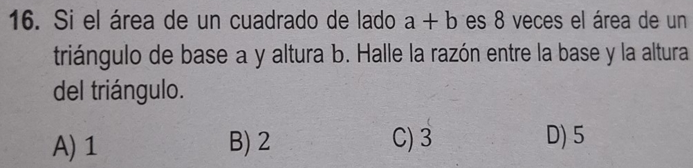 Si el área de un cuadrado de lado a+b es 8 veces el área de un
triángulo de base a y altura b. Halle la razón entre la base y la altura
del triángulo.
A) 1 B) 2 C) 3 D) 5