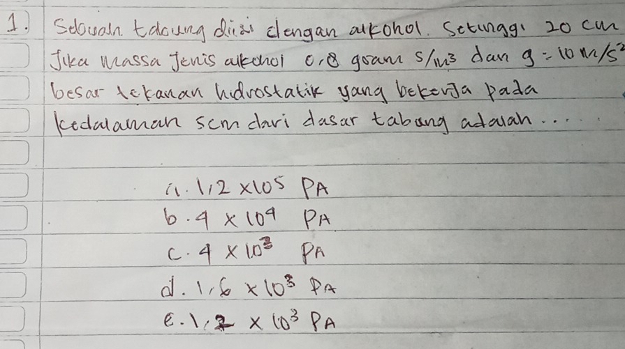 Seloualn talouing diai clengan alkohol. Setingg: 20 cm
Jika Massa Jenis alkonoi c, gram s/us dan g=10m/s^2
besar tckanan hdrostatik yang bekena pada
kedalaman scmdari dusar tabang adaah. . . .
it. 1.2* 10^5PA
6. 4* 10^4PA
C. 4* 10^3P_A
d. 1.6* 10^3Pa
e. 1.2* 10^3Pa