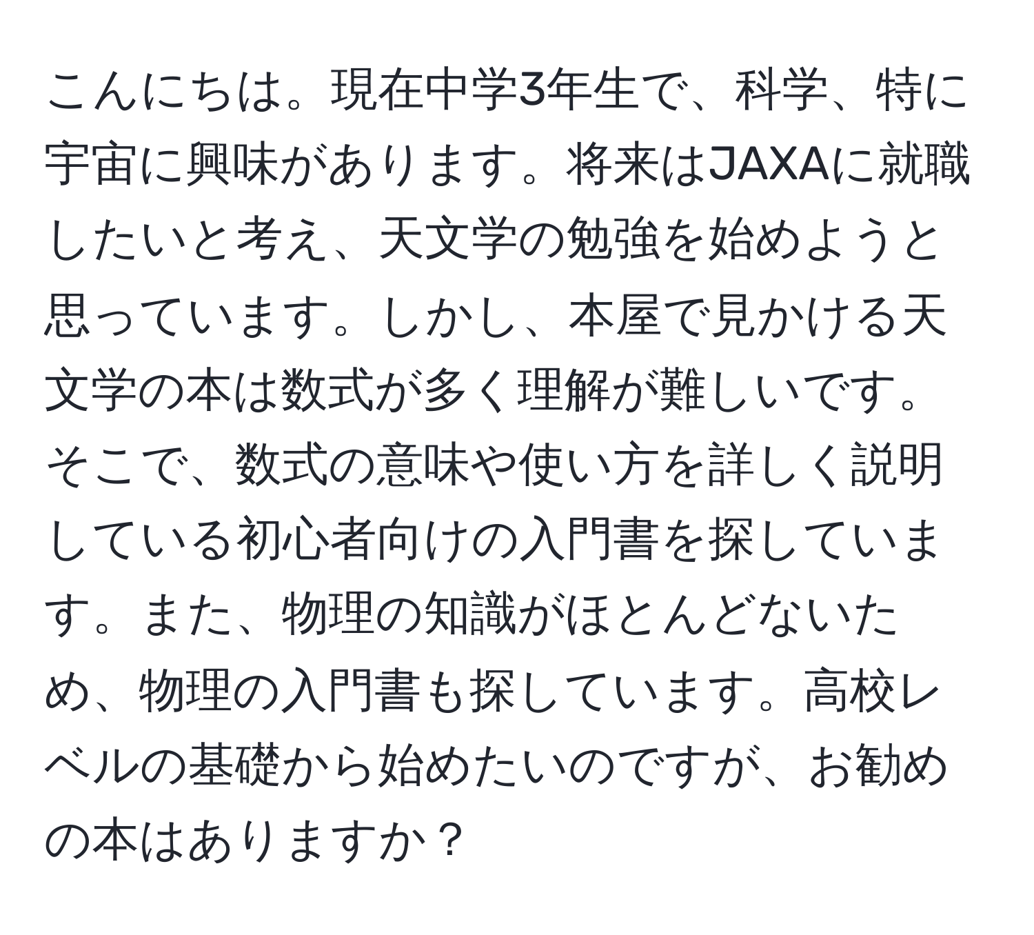 こんにちは。現在中学3年生で、科学、特に宇宙に興味があります。将来はJAXAに就職したいと考え、天文学の勉強を始めようと思っています。しかし、本屋で見かける天文学の本は数式が多く理解が難しいです。そこで、数式の意味や使い方を詳しく説明している初心者向けの入門書を探しています。また、物理の知識がほとんどないため、物理の入門書も探しています。高校レベルの基礎から始めたいのですが、お勧めの本はありますか？