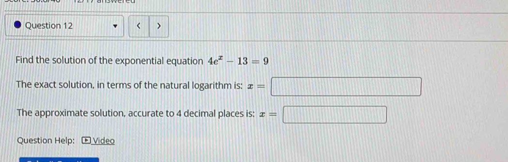 < > 
Find the solution of the exponential equation 4e^x-13=9
The exact solution, in terms of the natural logarithm is: x=□
The approximate solution, accurate to 4 decimal places is: x=□
Question Help: Video