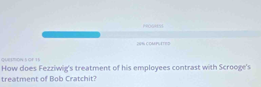 PROGRESS 
26% COMPLETED 
QUESTION S OF 15 
How does Fezziwig’s treatment of his employees contrast with Scrooge’s 
treatment of Bob Cratchit?