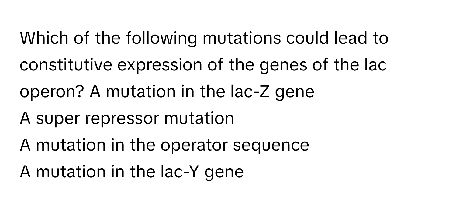 Which of the following mutations could lead to constitutive expression of the genes of the lac operon?  A mutation in the lac-Z gene
A super repressor mutation
A mutation in the operator sequence
A mutation in the lac-Y gene