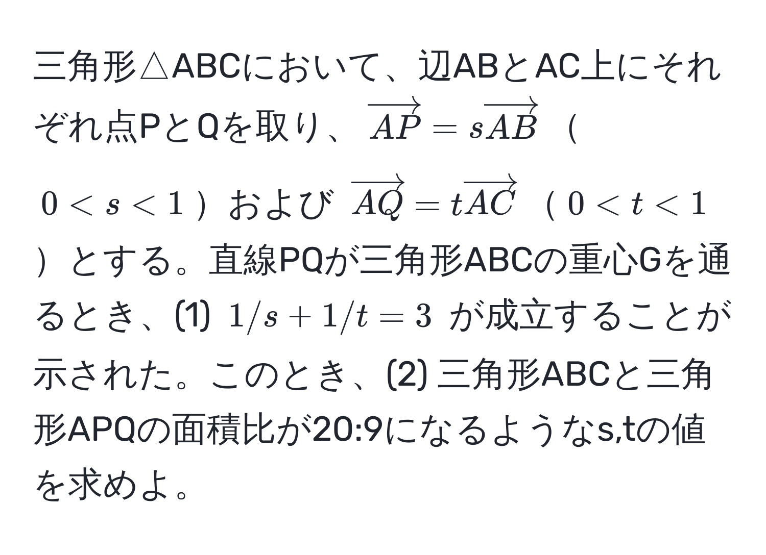 三角形△ABCにおいて、辺ABとAC上にそれぞれ点PとQを取り、$vectorAP = s vectorAB$$0 < s < 1$および $vectorAQ = t vectorAC$$0 < t < 1$とする。直線PQが三角形ABCの重心Gを通るとき、(1) $1/s + 1/t = 3$ が成立することが示された。このとき、(2) 三角形ABCと三角形APQの面積比が20:9になるようなs,tの値を求めよ。