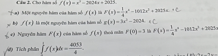 Cho hàm số f(x)=x^3-2024x+2025. 
a) Một nguyên hàm của hàm số f(x) là F(x)= 1/4 x^4-1012x^2+2025x. 
b) f(x) là một nguyên hàm của hàm số g(x)=3x^2-2024. 
c) Nguyên hàm F(x) của hàm số f(x) thoả mãn F(0)=3 là F(x)= 1/4 x^4-1012x^2+2025x
d) Tích phân ∈tlimits _0^(1f(x)dx=frac 4053)4.
2x-2y=