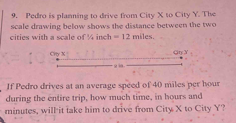 Pedro is planning to drive from City X to City Y. The 
scale drawing below shows the distance between the two 
cities with a scale of 1/ inch =12miles. 
City X City Y
2 in. 
If Pedro drives at an average speed of 40 miles per hour
during the entire trip, how much time, in hours and
minutes, will it take him to drive from City X to City Y?