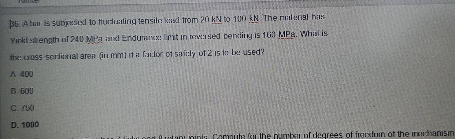 Abar is subjected to fluctuating tensile load from 20 kN to 100 kN. The material has
Yield strength of 240 MPa and Endurance limit in reversed bending is 160 MPa. What is
the cross-sectional area (in mm) if a factor of safety of 2 is to be used?
A. 400
B. 600
C. 750
D. 1000
1 8 rotany ioints Compute for the number of degrees of freedom of the mechanism